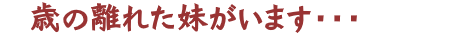 年の離れた妹がいます・・・？